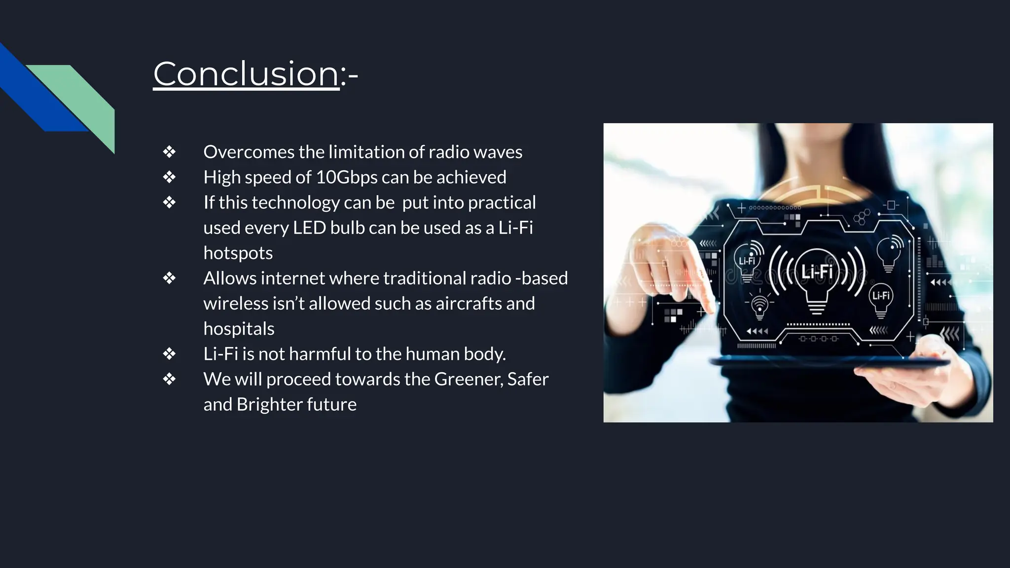 Conclusion:-
❖ Overcomes the limitation of radio waves
❖ High speed of 10Gbps can be achieved
❖ If this technology can be put into practical
used every LED bulb can be used as a Li-Fi
hotspots
❖ Allows internet where traditional radio -based
wireless isn’t allowed such as aircrafts and
hospitals
❖ Li-Fi is not harmful to the human body.
❖ We will proceed towards the Greener, Safer
and Brighter future
 
