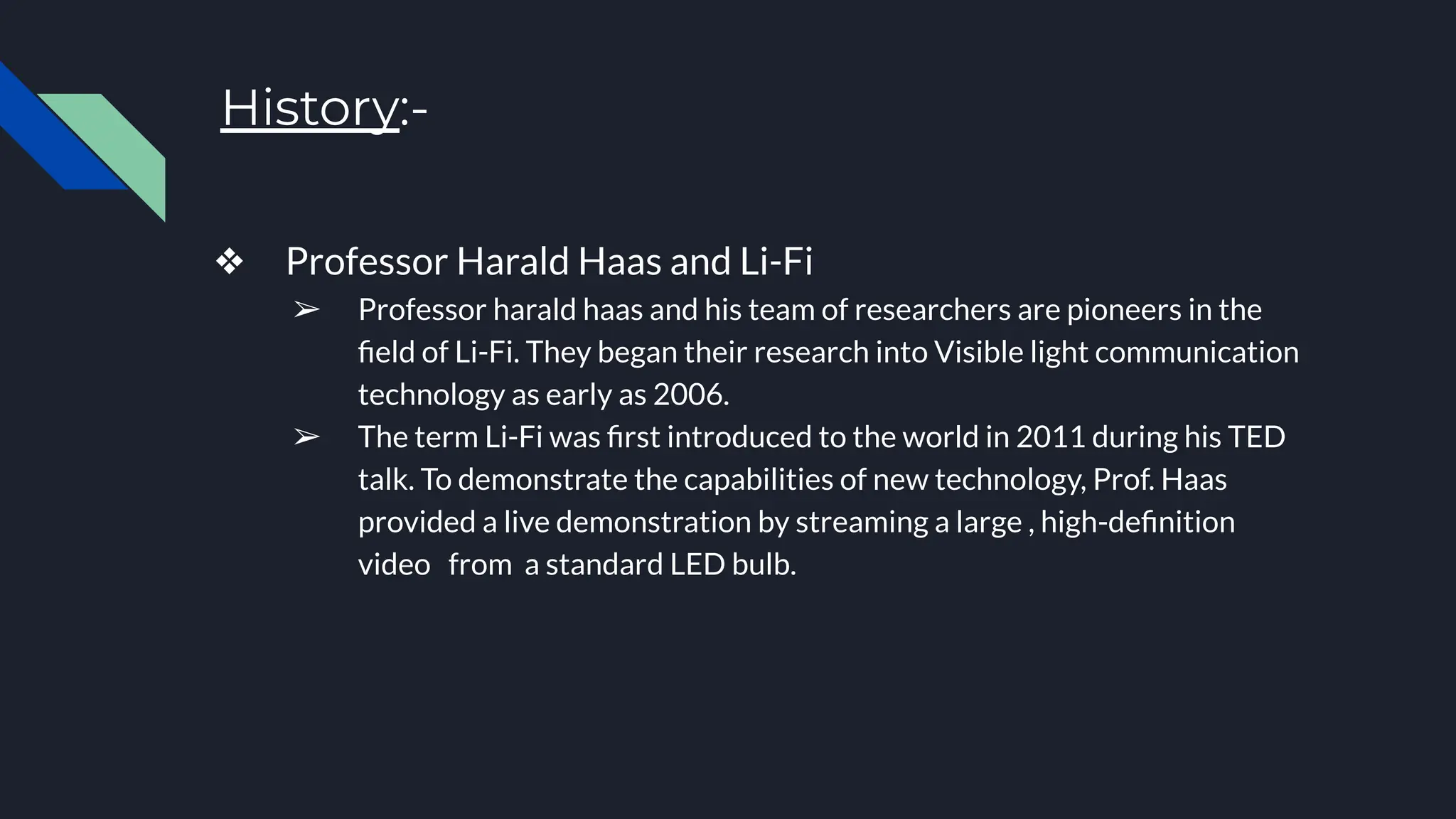 History:-
❖ Professor Harald Haas and Li-Fi
➢ Professor harald haas and his team of researchers are pioneers in the
ﬁeld of Li-Fi. They began their research into Visible light communication
technology as early as 2006.
➢ The term Li-Fi was ﬁrst introduced to the world in 2011 during his TED
talk. To demonstrate the capabilities of new technology, Prof. Haas
provided a live demonstration by streaming a large , high-deﬁnition
video from a standard LED bulb.
 