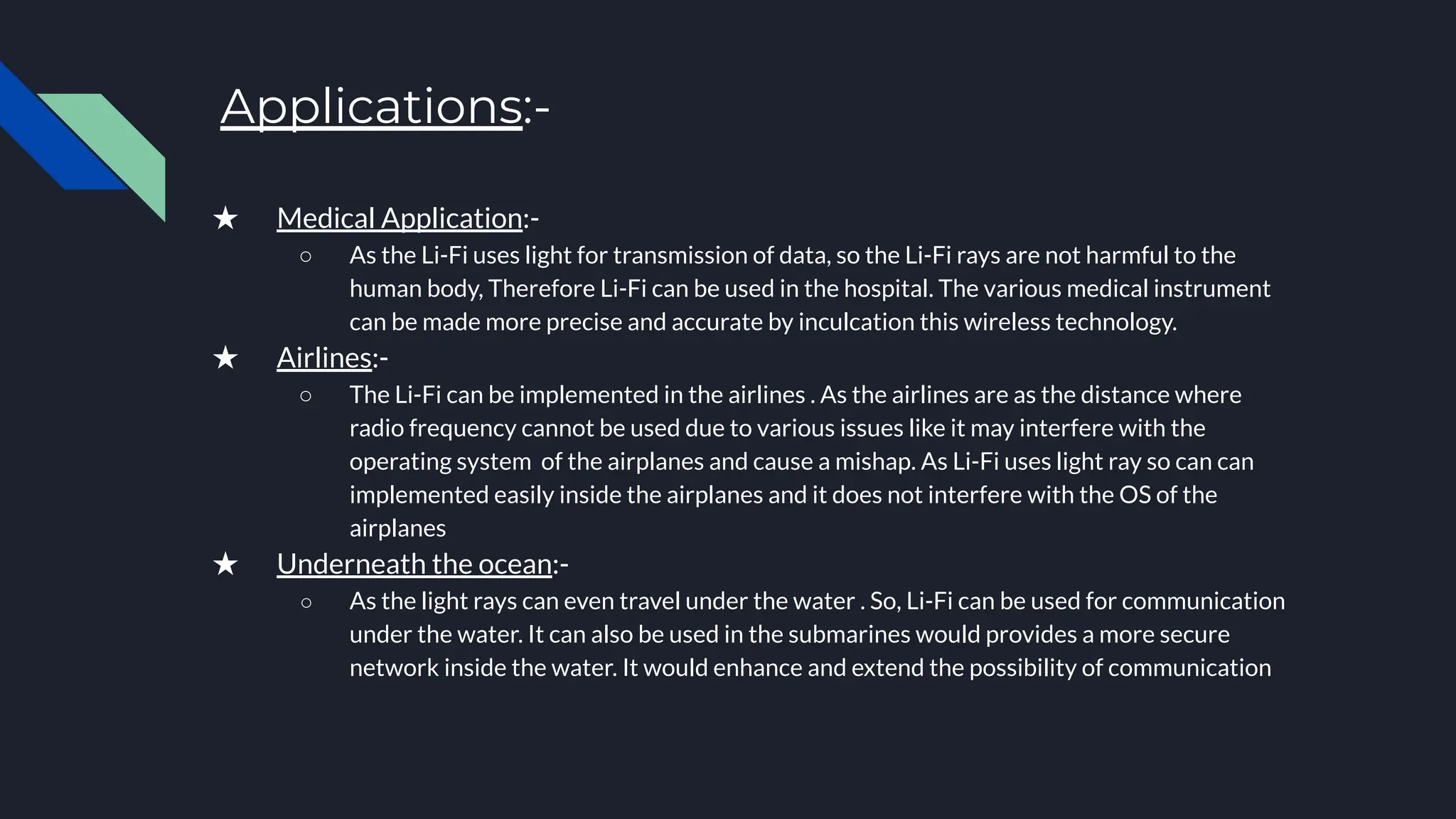 Applications:-
★ Medical Application:-
○ As the Li-Fi uses light for transmission of data, so the Li-Fi rays are not harmful to the
human body, Therefore Li-Fi can be used in the hospital. The various medical instrument
can be made more precise and accurate by inculcation this wireless technology.
★ Airlines:-
○ The Li-Fi can be implemented in the airlines . As the airlines are as the distance where
radio frequency cannot be used due to various issues like it may interfere with the
operating system of the airplanes and cause a mishap. As Li-Fi uses light ray so can can
implemented easily inside the airplanes and it does not interfere with the OS of the
airplanes
★ Underneath the ocean:-
○ As the light rays can even travel under the water . So, Li-Fi can be used for communication
under the water. It can also be used in the submarines would provides a more secure
network inside the water. It would enhance and extend the possibility of communication
 