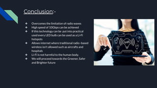 Conclusion:-
❖ Overcomes the limitation of radio waves
❖ High speed of 10Gbps can be achieved
❖ If this technology can be put into practical
used every LED bulb can be used as a Li-Fi
hotspots
❖ Allows internet where traditional radio -based
wireless isn’t allowed such as aircrafts and
hospitals
❖ Li-Fi is not harmful to the human body.
❖ We will proceed towards the Greener, Safer
and Brighter future
 