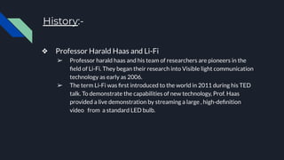History:-
❖ Professor Harald Haas and Li-Fi
➢ Professor harald haas and his team of researchers are pioneers in the
ﬁeld of Li-Fi. They began their research into Visible light communication
technology as early as 2006.
➢ The term Li-Fi was ﬁrst introduced to the world in 2011 during his TED
talk. To demonstrate the capabilities of new technology, Prof. Haas
provided a live demonstration by streaming a large , high-deﬁnition
video from a standard LED bulb.
 