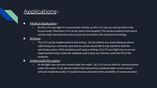 Applications:-
★ Medical Application:-
○ As the Li-Fi uses light for transmission of data, so the Li-Fi rays are not harmful to the
human body, Therefore Li-Fi can be used in the hospital. The various medical instrument
can be made more precise and accurate by inculcation this wireless technology.
★ Airlines:-
○ The Li-Fi can be implemented in the airlines . As the airlines are as the distance where
radio frequency cannot be used due to various issues like it may interfere with the
operating system of the airplanes and cause a mishap. As Li-Fi uses light ray so can can
implemented easily inside the airplanes and it does not interfere with the OS of the
airplanes
★ Underneath the ocean:-
○ As the light rays can even travel under the water . So, Li-Fi can be used for communication
under the water. It can also be used in the submarines would provides a more secure
network inside the water. It would enhance and extend the possibility of communication
 