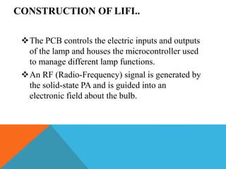 CONSTRUCTION OF LIFI..
The PCB controls the electric inputs and outputs
of the lamp and houses the microcontroller used
to manage different lamp functions.
An RF (Radio-Frequency) signal is generated by
the solid-state PA and is guided into an
electronic field about the bulb.
 
