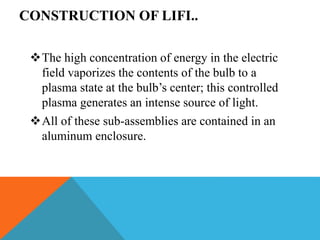 CONSTRUCTION OF LIFI..
The high concentration of energy in the electric
field vaporizes the contents of the bulb to a
plasma state at the bulb’s center; this controlled
plasma generates an intense source of light.
All of these sub-assemblies are contained in an
aluminum enclosure.
 