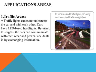 APPLICATIONS AREAS
1.Traffic Areas:
 Traffic lights can communicate to
the car and with each other. Cars
have LED-based headlights, By using
this lights, the cars can communicate
with each other and prevent accidents
in by exchanging information.
 