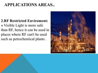APPLICATIONS AREAS..
2.RF Restricted Enviroment:
 Visible Light is more safe
than RF, hence it can be used in
places where RF can't be used
such as petrochemical plants .
 