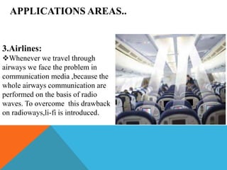 APPLICATIONS AREAS..
3.Airlines:
Whenever we travel through
airways we face the problem in
communication media ,because the
whole airways communication are
performed on the basis of radio
waves. To overcome this drawback
on radioways,li-fi is introduced.
 