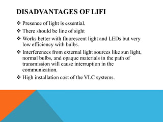 DISADVANTAGES OF LIFI
 Presence of light is essential.
 There should be line of sight
 Works better with fluorescent light and LEDs but very
low efficiency with bulbs.
 Interferences from external light sources like sun light,
normal bulbs, and opaque materials in the path of
transmission will cause interruption in the
communication.
 High installation cost of the VLC systems.
 
