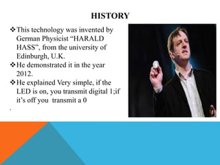 HISTORY
This technology was invented by
German Physicist “HARALD
HASS”, from the university of
Edinburgh, U.K.
He demonstrated it in the year
2012.
He explained Very simple, if the
LED is on, you transmit digital 1;if
it’s off you transmit a 0
.
 