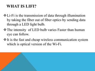 WHAT IS LIFI?
Li-Fi is the transmission of data through illumination
by taking the fiber out of fiber optics by sending data
through a LED light bulb.
The intensity of LED bulb varies Faster than human
eye can follow.
It is the fast and cheap wireless communication system
which is optical version of the Wi-Fi.
 