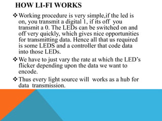HOW LI-FI WORKS
Working procedure is very simple,if the led is
on, you transmit a digital 1, if its off you
transmit a 0. The LEDs can be switched on and
off very quickly, which gives nice opportunities
for transmitting data. Hence all that us required
is some LEDS and a controller that code data
into those LEDs.
We have to just vary the rate at which the LED’s
flicker depending upon the data we want to
encode.
Thus every light source will works as a hub for
data transmission.
 