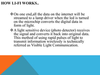 HOW LI-FI WORKS..
On one end,all the data on the internet will be
streamed to a lamp driver when the led is turned
on the microchip converts the digital data in
form of light.
A light sensitive device (photo detector) receives
the signal and converts it back into original data.
This method of using rapid pulses of light to
transmit information wirelessly is technically
referred as Visible Light Communication.
 