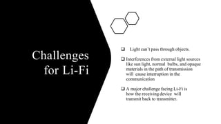 Challenges
for Li-Fi
 Light can’t pass through objects.
 Interferences from external light sources
like sun light, normal bulbs, and opaque
materials in the path of transmission
will cause interruption in the
communication
 A major challenge facing Li-Fi is
how the receiving device will
transmit back to transmitter.
 