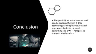 Conclusion
• The possibilities are numerous and
can be explored further. If this
technology can be put into practical
use , every bulb can be used
something like a Wi-Fi hotspots to
transmit wireless data.
12
 