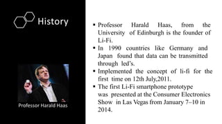 History
Professor Harald Haas
 Professor Harald Haas, from the
University of Edinburgh is the founder of
Li-Fi.
 In 1990 countries like Germany and
Japan found that data can be transmitted
through led’s.
 Implemented the concept of li-fi for the
first time on 12th July,2011.
 The first Li-Fi smartphone prototype
was presented at the Consumer Electronics
Show in Las Vegas from January 7–10 in
2014.
 