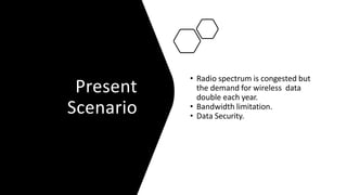 Present
Scenario
• Radio spectrum is congested but
the demand for wireless data
double each year.
• Bandwidth limitation.
• Data Security.
 