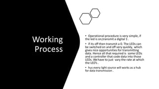 Working
Process
• Operational procedure is very simple, if
the led is on,transmit a digital 1 .
• if its off then transmit a 0. The LEDs can
be switched on and off very quickly, which
gives nice opportunities for transmitting
data. Hence all that required is some LEDs
and a controller that code data into those
LEDs. Wehave to just vary the rate at which
the LED’s .
• hus every light source will works as a hub
for data transmission .
 