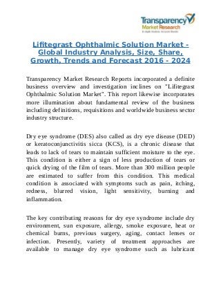 Lifitegrast Ophthalmic Solution Market -
Global Industry Analysis, Size, Share,
Growth, Trends and Forecast 2016 - 2024
Transparency Market Research Reports incorporated a definite
business overview and investigation inclines on "Lifitegrast
Ophthalmic Solution Market". This report likewise incorporates
more illumination about fundamental review of the business
including definitions, requisitions and worldwide business sector
industry structure.
Dry eye syndrome (DES) also called as dry eye disease (DED)
or keratoconjunctivitis sicca (KCS), is a chronic disease that
leads to lack of tears to maintain sufficient moisture to the eye.
This condition is either a sign of less production of tears or
quick drying of the film of tears. More than 300 million people
are estimated to suffer from this condition. This medical
condition is associated with symptoms such as pain, itching,
redness, blurred vision, light sensitivity, burning and
inflammation.
The key contributing reasons for dry eye syndrome include dry
environment, sun exposure, allergy, smoke exposure, heat or
chemical burns, previous surgery, aging, contact lenses or
infection. Presently, variety of treatment approaches are
available to manage dry eye syndrome such as lubricant
 
