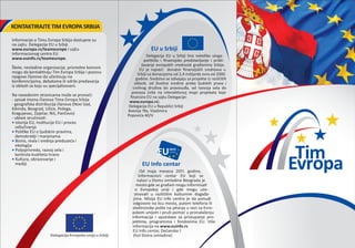 Informacije o Timu Evropa Srbija dostupne su
na sajtu Delegacije EU u Srbiji
www.europa.rs/teameurope i sajtu
Informacionog centra EU
www.euinfo.rs/teameurope.
Škole, nevladine organizacije, privredne komore
mogu da kontaktiraju Tim Evropa Srbija i pozovu
njegove članove da učestvuju na
konferencijama, debatama ili održe predavanja
iz oblasti za koju su specijalizovani.
Na navedenim stranicama može se pronaći:
- spisak imena članova Tima Evropa Srbija
- geografska distribucija članova (Novi Sad,
Kikinda, Beograd, Užice, Požega,
Kragujevac, Zaječar, Niš, Pan�evo)
- oblast stručnosti:
• Istorija EU, institucije EU i proces
odlučivanja
• Politike EU o ljudskim pravima,
demokratiji i manjinama
• Biznis, mala i srednja preduzeća i
ekologija
• Poljoprivreda, razvoj sela i
kontrola kvaliteta hrane
• Kultura, obrazovanje i
mediji
EU u Srbiji
Delegacija EU u Srbiji ima nekoliko uloga:
političko i ﬁnansijsko predstavljanje i pribli-
žavanje evropskih vrednosti građanima Srbije.
EU je najveći donator ﬁnansijskih sredstava u
Srbiji sa donacijama od 2,4 milijarde evra od 2000.
godine. Sredstva se izdvajaju za projekte iz različitih
oblasti, od životne sredine preko ljudskih prava i
civilnog društva do pravosuđa, od razvoja sela do
prevoza (više na interaktivnoj mapi projekata koje
ﬁnansira EU na sajtu Delegacije:
www.europa.rs).
Delegacija EU u Republici Srbiji
Avenija 19a, Vladimira
Popovića 40/V
KONTAKTIRAJTE TIM EVROPA SRBIJA
EU Info centar
Od maja meseca 2011. godine,
Informacioni centar EU koji se
nalazi u Domu omladine Beograda je
mesto gde se građani mogu informisati
o Evropskoj uniji i gde mogu uče-
stvovati u različitim kulturnim događa-
jima. Misija EU info centra je da ponudi
odgovore na licu mesta, putem telefona ili
elektronske pošte na pitanja u vezi sa Evro-
pskom unijom i pruži pomoć u pronalaženju
informacija i uputstava za pristupanje pro-
jektima, programima i fondovima EU. Više
informacija na www.euinfo.rs
EU Info centar, Dečanska 1
(hol Doma omladine)Delegacija Evropske unije u Srbiji
 