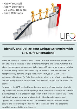 Every person has a different point of view or orientations towards their work
and life. This is because of their different strengths and styles. Whether it is
about interpersonal competence, behaviour, self-esteem or problem-solving
strategies, every person deals with any situation in their own manner. To
recognize every person's unique behaviour and style, LIFO comes into
existence. LIFO stands for "Life Orientations," which is an effective and lasting
method to improve the performance of individuals, organizations as well as
teams.
Nowadays, the LIFO method is used as the most preferred tool to highlight
any individual's way of handling things, both in normal situations or stressful
circumstances. It is a practical application of behavioural science to promote
individual as well as group productivity by identifying behaviour and
approaches. There are certain LIFO survey series available where million
people are experiencing the benefits of coaching and training programs
provided by worldwide practitioners.
Identify and Utilize Your Unique Strengths with
LIFO (Life Orientations)
 