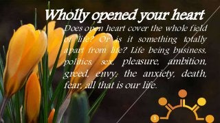 Wholly opened your heart
Does open heart cover the whole field
of life? Or is it something totally
apart from life? Life being business,
politics, sex, pleasure, ambition,
greed, envy, the anxiety, death,
fear, all that is our life.
1
 