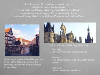  Frankfurt and Bremerhaven, also Schwerin in East Germany, Netherlands; Great Britain’s Classic Sites: England, Wales, Scotland; crossed channel to France - Paris, fast train to Lyon, southern France, biked to foothills of Pyrenees and back to Paris.May 1945 Arrival of American troops ends war June 1945 The Americans are being replaced by British troops July 1945 Soviet troops take over the citySchwerin – formerly East Germany Stade, was a part of a Swedish  province from 1645 to 1712, and some of the buildings built by the Swedes are still in use today. 