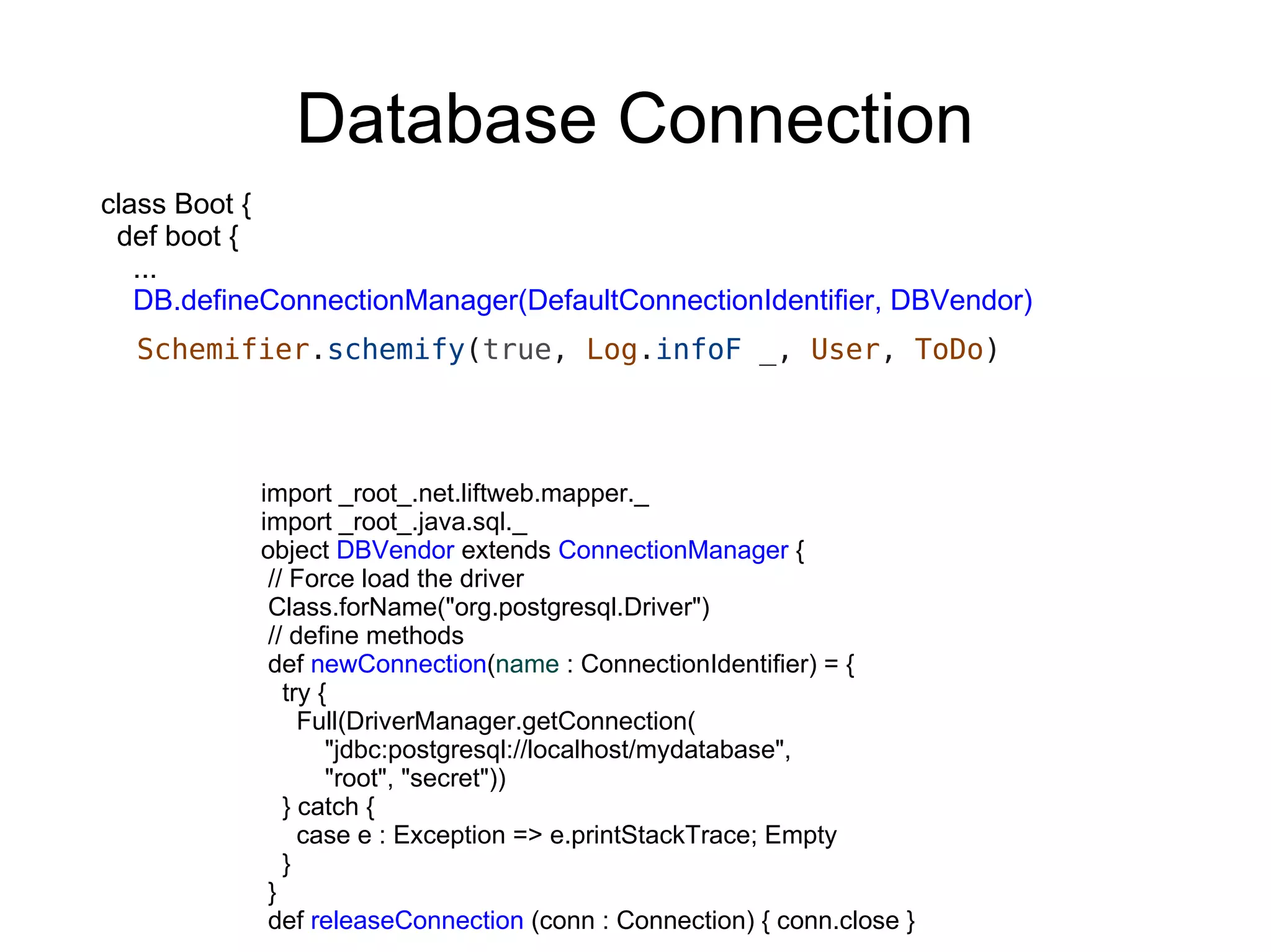 Database Connection
class Boot {
 def boot {
   ...
   DB.defineConnectionManager(DefaultConnectionIdentifier, DBVendor)
  Schemifier.schemify(true, Log.infoF _, User, ToDo)



           import _root_.net.liftweb.mapper._
           import _root_.java.sql._
           object DBVendor extends ConnectionManager {
            // Force load the driver
            Class.forName("org.postgresql.Driver")
            // define methods
            def newConnection(name : ConnectionIdentifier) = {
              try {
                Full(DriverManager.getConnection(
                   "jdbc:postgresql://localhost/mydatabase",
                   "root", "secret"))
              } catch {
                case e : Exception => e.printStackTrace; Empty
              }
            }
            def releaseConnection (conn : Connection) { conn.close }
 