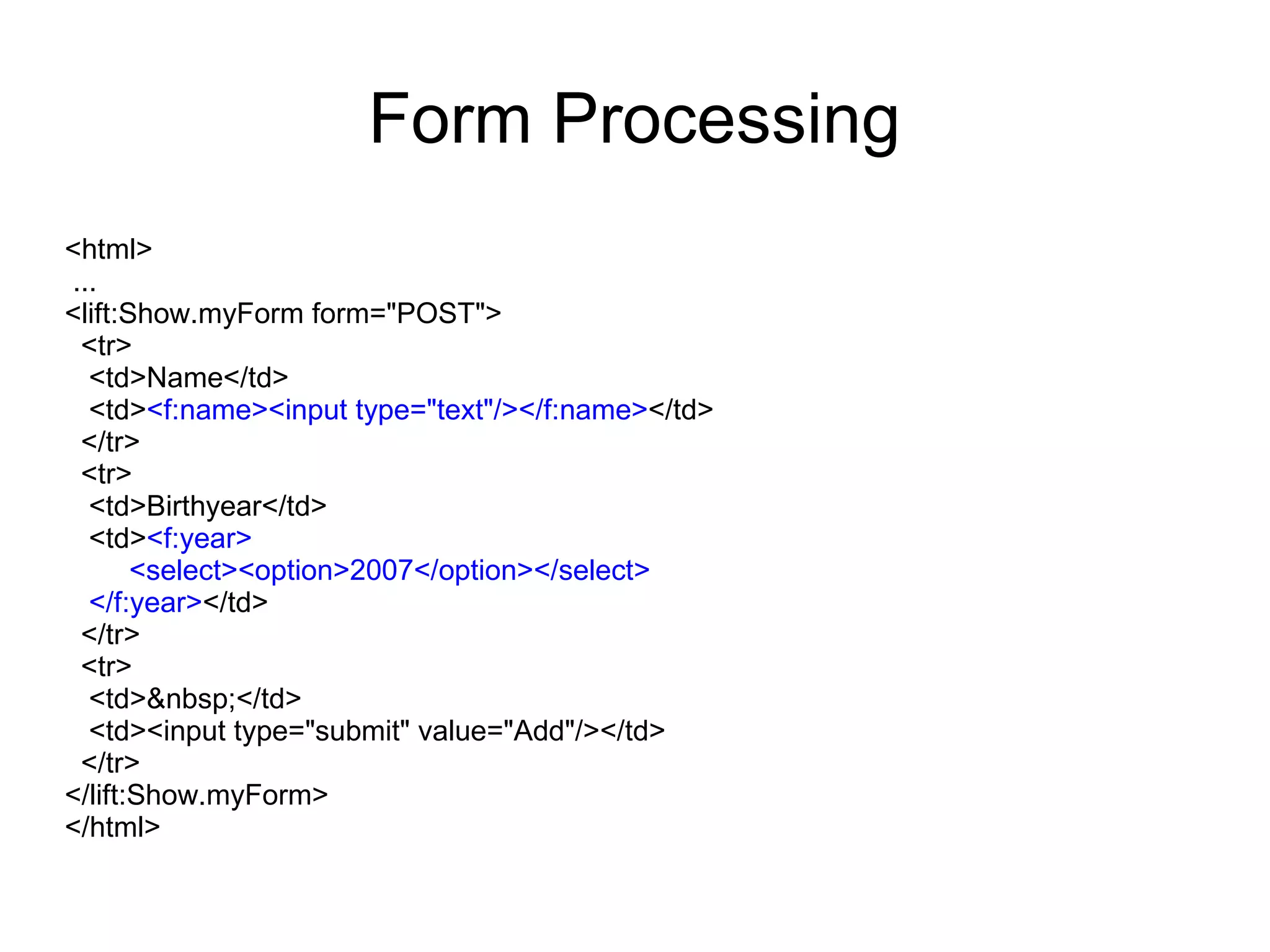Form Processing
<html>
...
<lift:Show.myForm form="POST">
 <tr>
  <td>Name</td>
  <td><f:name><input type="text"/></f:name></td>
 </tr>
 <tr>
  <td>Birthyear</td>
  <td><f:year>
       <select><option>2007</option></select>
  </f:year></td>
 </tr>
 <tr>
  <td>&nbsp;</td>
  <td><input type="submit" value="Add"/></td>
 </tr>
</lift:Show.myForm>
</html>
 