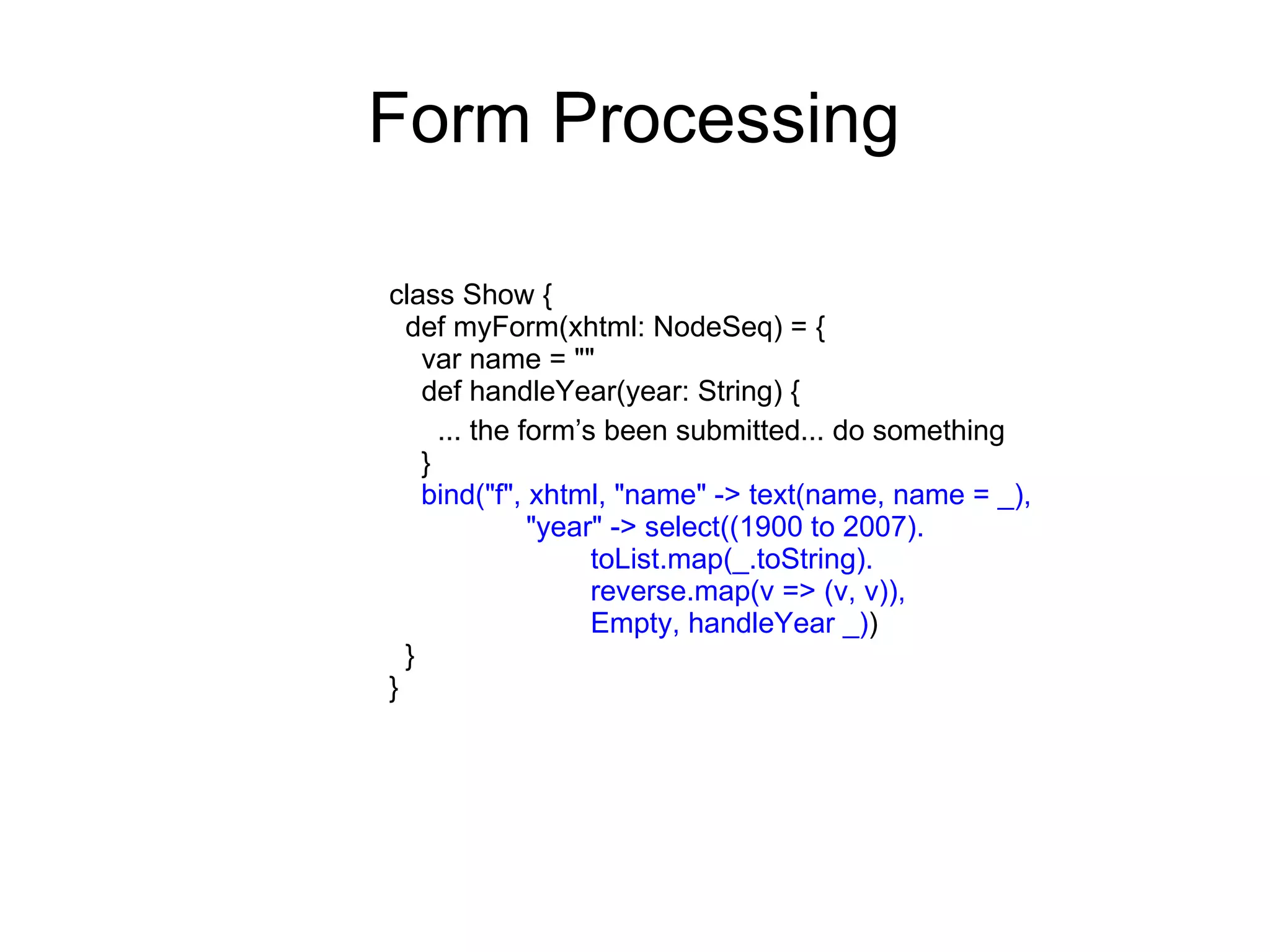 Form Processing

class Show {
  def myForm(xhtml: NodeSeq) = {
    var name = ""
    def handleYear(year: String) {
      ... the form’s been submitted... do something
    }
    bind("f", xhtml, "name" -> text(name, name = _),
               "year" -> select((1900 to 2007).
                    toList.map(_.toString).
                    reverse.map(v => (v, v)),
                    Empty, handleYear _))
  }
}
 