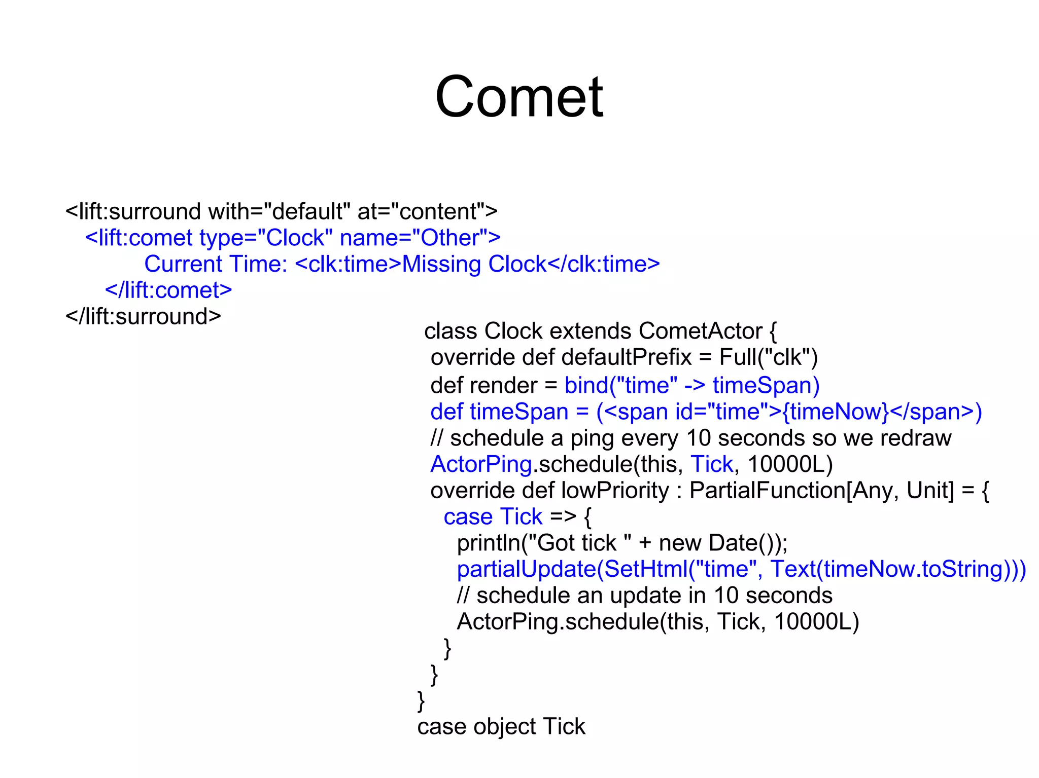 Comet
<lift:surround with="default" at="content">
  <lift:comet type="Clock" name="Other">
          Current Time: <clk:time>Missing Clock</clk:time>
     </lift:comet>
</lift:surround>
                                    class Clock extends CometActor {
                                     override def defaultPrefix = Full("clk")
                                     def render = bind("time" -> timeSpan)
                                     def timeSpan = (<span id="time">{timeNow}</span>)
                                     // schedule a ping every 10 seconds so we redraw
                                     ActorPing.schedule(this, Tick, 10000L)
                                     override def lowPriority : PartialFunction[Any, Unit] = {
                                       case Tick => {
                                         println("Got tick " + new Date());
                                         partialUpdate(SetHtml("time", Text(timeNow.toString)))
                                         // schedule an update in 10 seconds
                                         ActorPing.schedule(this, Tick, 10000L)
                                       }
                                     }
                                   }
                                   case object Tick
 