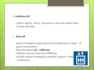 

Institution Lift

- Used in library, office, classroom or lecture hall located
at high altitudes.



Store Lift
- Used to transport heavy goods but depends on types of
good transported.
- Elevator speed 50 – 150ft/min.
- 5000 lbs normal, load haul 20000 lbs.
- Usually used in shoppping complex, airports, hotels,
warehouse

 