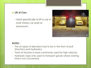 

Lift of Cars
- Used specifically to lift a car in
multi storey car park or
showroom.

NOTES :
• The six types of elevators had to be in the form of pull
(traction) and hydraulics.
• Form of traction is more commonly used for high velocity.
• Hydraulic type only used to transport goods where waiting
time is not concerned.

 