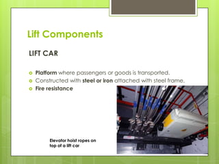 Lift Components
LIFT CAR




Platform where passengers or goods is transported.
Constructed with steel or iron attached with steel frame.
Fire resistance

Elevator hoist ropes on
top of a lift car

 