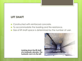 LIFT SHAFT




Constructed with reinforced concrete.
To accommodate the loading and fire resistance.
Size of lift shaft space is determined by the number of user.

Looking down the lift shaft
of a hydraulic elevator. The
hydraulic ram is to the left

 