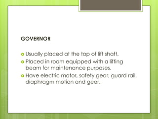 GOVERNOR
 Usually

placed at the top of lift shaft.
 Placed in room equipped with a lifting
beam for maintenance purposes.
 Have electric motor, safety gear, guard rail,
diaphragm motion and gear.

 