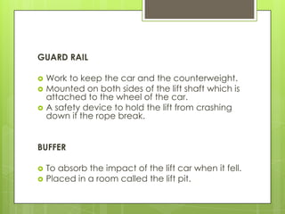 GUARD RAIL




Work to keep the car and the counterweight.
Mounted on both sides of the lift shaft which is
attached to the wheel of the car.
A safety device to hold the lift from crashing
down if the rope break.

BUFFER



To absorb the impact of the lift car when it fell.
Placed in a room called the lift pit.

 