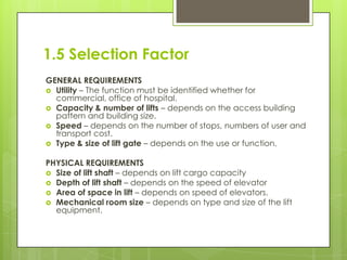 1.5 Selection Factor
GENERAL REQUIREMENTS
 Utility – The function must be identified whether for
commercial, office of hospital.
 Capacity & number of lifts – depends on the access building
pattern and building size.
 Speed – depends on the number of stops, numbers of user and
transport cost.
 Type & size of lift gate – depends on the use or function.
PHYSICAL REQUIREMENTS
 Size of lift shaft – depends on lift cargo capacity
 Depth of lift shaft – depends on the speed of elevator
 Area of space in lift – depends on speed of elevators.
 Mechanical room size – depends on type and size of the lift
equipment.

 