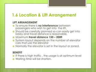 1.6 Location & Lift Arrangement
LIFT ARRANGEMENT
 To ensure there is no interference between
passengers who wish to get into the lift.
 Should be carefully planned so can easily get into
lobby and travel distance is reasonable.
 Maximum travel distance 150 – 200ft
 System layout depends on the number of elevator
cars that use the elevator
 Normally the elevator is set in the layout or zoned.
BENEFIT
 If there is high traffic , the usage is at optimum level
 Waiting time will be shorten.

 
