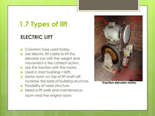 1.7 Types of lift
ELECTRIC LIFT









Common type used today.
Use electric lift cable to lift the
elevator car with the weight and
movement is the catalyst action.
Use the traction with the motor.
Used in most building > 60ft.
Motor room on top of lift shaft will
increase the load of building structure.
Possibility of noise structure
Need a lift wells and maintenance
room near the engine room.

Traction elevator motor

 