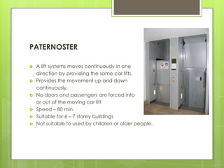 PATERNOSTER










A lift systems moves continuously in one
direction by providing the same car lifts.
Provides the movement up and down
continuously.
No doors and passengers are forced into
or out of the moving car lift
Speed – 80 min.
Suitable for 6 – 7 storey buildings
Not suitable to used by children or older people.

 