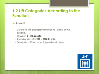 1.2 Lift Categories According to the
Function


Trade Lift
- Crucial to the good performance to clients of the
building.
- Between 6 – 23 people.
- Speed of elevator 200 – 2000 ft/ min.
- Examples : offices, shopping mall and hotels

 