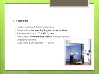 

Hospital Lift
- Used in hospital & treatment center
- Designed for transporting large carts or furniture.
- Speed of elevator 100 – 350 ft/ min.
- Two sides of front and back doors for loading and
unloading facilities.
- Door width between 900 – 1100mm

 