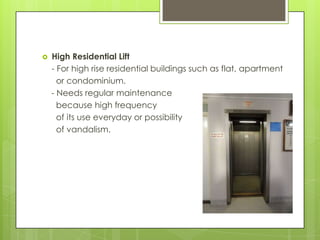 

High Residential Lift
- For high rise residential buildings such as flat, apartment
or condominium.
- Needs regular maintenance
because high frequency
of its use everyday or possibility
of vandalism.

 
