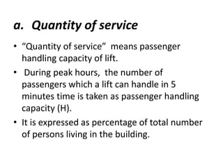 a. Quantity of service 
• “Quantity of service” means passenger 
handling capacity of lift. 
• During peak hours, the number of 
passengers which a lift can handle in 5 
minutes time is taken as passenger handling 
capacity (H). 
• It is expressed as percentage of total number 
of persons living in the building. 
 