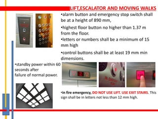 LIFT,ESCALATOR AND MOVING WALKS
•alarm button and emergency stop switch shall
be at a height of 890 mm,
•highest floor button no higher than 1.37 m
from the floor.
•letters or numbers shall be a minimum of 15
mm high
•in fire emergency, DO NOT USE LIFT. USE EXIT STAIRS. This
sign shall be in letters not less than 12 mm high.
•control buttons shall be at least 19 mm min
dimensions.
•standby power within 60
seconds after
failure of normal power.
 