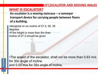 LIFT,ESCALATOR AND MOVING WALKS
An escalator is a moving staircase – a conveyor
transport device for carrying people between floors
of a building.
WHAT IS ESCALATOR?
•designed on an incline of 27.3, 30, 35
degrees.
•If the height is more than 6m than
incline of 27.3 should be given
•The speed of the escalator, shall not be more than 0.63 m/s
for 30o angle of incline
and 0.50 m/s for 35o angle of incline.
 