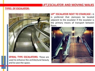 LIFT,ESCALATOR AND MOVING WALKS
TYPES OF ESCALATOR:
SPIRAL TYPE ESCALATORS: These are
used to enhance the architectural beauty
and to save the space.
UP” ESCALATOR NEXT TO STAIRCASE : It
is preferred that staircases be located
adjacent to the escalator if the escalator is
the primary means of transport between
floors.
 