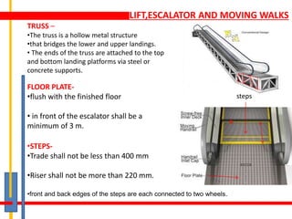 LIFT,ESCALATOR AND MOVING WALKS
TRUSS –
•The truss is a hollow metal structure
•that bridges the lower and upper landings.
• The ends of the truss are attached to the top
and bottom landing platforms via steel or
concrete supports.
FLOOR PLATE-
•flush with the finished floor
• in front of the escalator shall be a
minimum of 3 m.
•STEPS-
•Trade shall not be less than 400 mm
•Riser shall not be more than 220 mm.
•front and back edges of the steps are each connected to two wheels.
steps
 