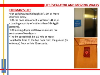 LIFT,ESCALATOR AND MOVING WALKS
FIREMAN'S LIFT
•For buildings having height of 15m or more
described below :
•Lift car floor area of not less than 1.44 sq.m
• Loading capacity of not less than 544 kg (8
persons).
•Lift landing doors shall have minimum fire
resistance of two hours.
•The lift speed shall be 1.0 m/s or more
•reachable time to the top floor from the ground (or
entrance) floor within 60 seconds.
 