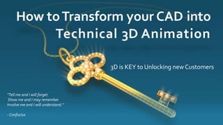 How to Transform your CAD into 
“Tell me and I will forget. 
Show me and I may remember. 
Involve me and I will understand.” 
- Confucius 
Technical 3D Animation 
3D is KEY to Unlocking new Customers 
 
